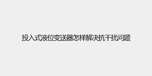 投入式液位變送器怎樣解決抗干擾問(wèn)題